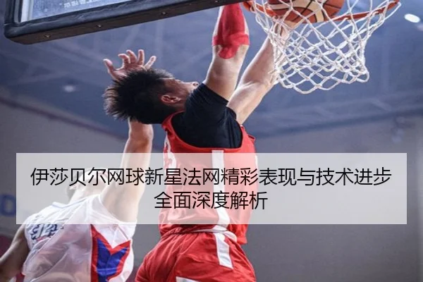 伊莎贝尔网球新星法网精彩表现与技术进步全面深度解析